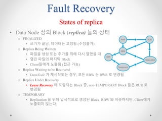 Fault Recovery
States of replica
• Data Node 상의 Block (replica) 들의 상태
o FINALIZED
• 쓰기가 끝남. 데이터는 고정됨 (수정불가)
o Replica Being Written
• 파일을 생성 또는 추가를 위해 다시 열었을 때
• 열린 파일의 마지막 Block
• Client들에게 노출됨 (접근 가능)
o Replica Waiting to be Recoverd
• DataNode 가 재시작되는 경우, 모든 RBW 는 RWR 로 변경됨
o Replica Under Recovery
• Lease Recovery 에 포함되는 Block 중, non-TEMPORARY Block 들은 RUR 로
변경됨
o TEMPORARY
• Replication 을 위해 일시적으로 생성된 Block. RBW 와 비슷하지만, Client에게
노출되지 않는다.
 