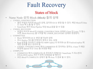 Fault Recovery
States of block
• Name Node 상의 Block (block) 들의 상태
o UNDER_CONSTRUCTION
• 열린 파일의 마지막 Block의 상태, 길이와 GS 는 변경 될 수 있다. 해당 Block의 Data
는 client 에 노출 될 수 있다.
• NameNode 에서 Write Pipeline 대상 Block임을 알 수 있음
o UNDER_RECOVERY
• 파일의 마지막 Block이 UNDER_CONSTRUCTION 상태로 Client 의 Lease 가 말소
되면, Block Recovery 를 시작할 때, UNDER_RECOVERY 상태로 변경된다.
o COMMITTED
• Block 데이터와 GS 는 변경 불가능한 상태
• 최소 Replica 개수를 만족하지 못하고 있는 상태
• Read 요청을 처리하기 위해서는 RBW replica 의 위치와 GS 및 Finalized replica 에
대한 정보를 알고 있어야 함
• UNDER_CONSTRUCTION 에서 COMMITED 로 전이하는 경우는, Client 가 해당
파일에 append 또는 Close 를 요청할 때임
o COMPLETE
• COMMITED 에서 COMPLETE 로 전이하기 위해서는 NameNode 가 최소한의
FINALZIED replica 개수가 만족 되었음을 알 때이다.
• 모든 Block이 COMPLETE 상태가 될 때 close 가 완료 될 수 있다.
 
