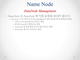 Name Node
DataNode Management
• NameNode 는 DataNode 에 직접 요청을 보내지 않는다.
o DataNode 가 주기적으로 보내는 Heartbeat 에 대한 응답을 할 때 명령을 전달함
• 다른 노드로 Block을 복사하라는 명령
• 복사된 Block을 삭제하라는 명령
• NameNode 에 재 등록을 하거나 종료 하라는 명령
• Blockreport 를 즉시 보내라는 명령
 