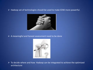  Hadoop set of technologies should be used to make EDW more powerful.
 A meaningful and honest assessment need to be done
 To decide where and how Hadoop can be integrated to achieve the optimized
architecture
 