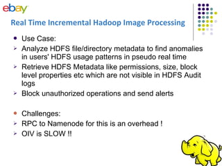  Use Case:
 Analyze HDFS file/directory metadata to find anomalies
in users' HDFS usage patterns in pseudo real time
 Retrieve HDFS Metadata like permissions, size, block
level properties etc which are not visible in HDFS Audit
logs
 Block unauthorized operations and send alerts
 Challenges:
 RPC to Namenode for this is an overhead !
 OIV is SLOW !!
Real Time Incremental Hadoop Image Processing
 