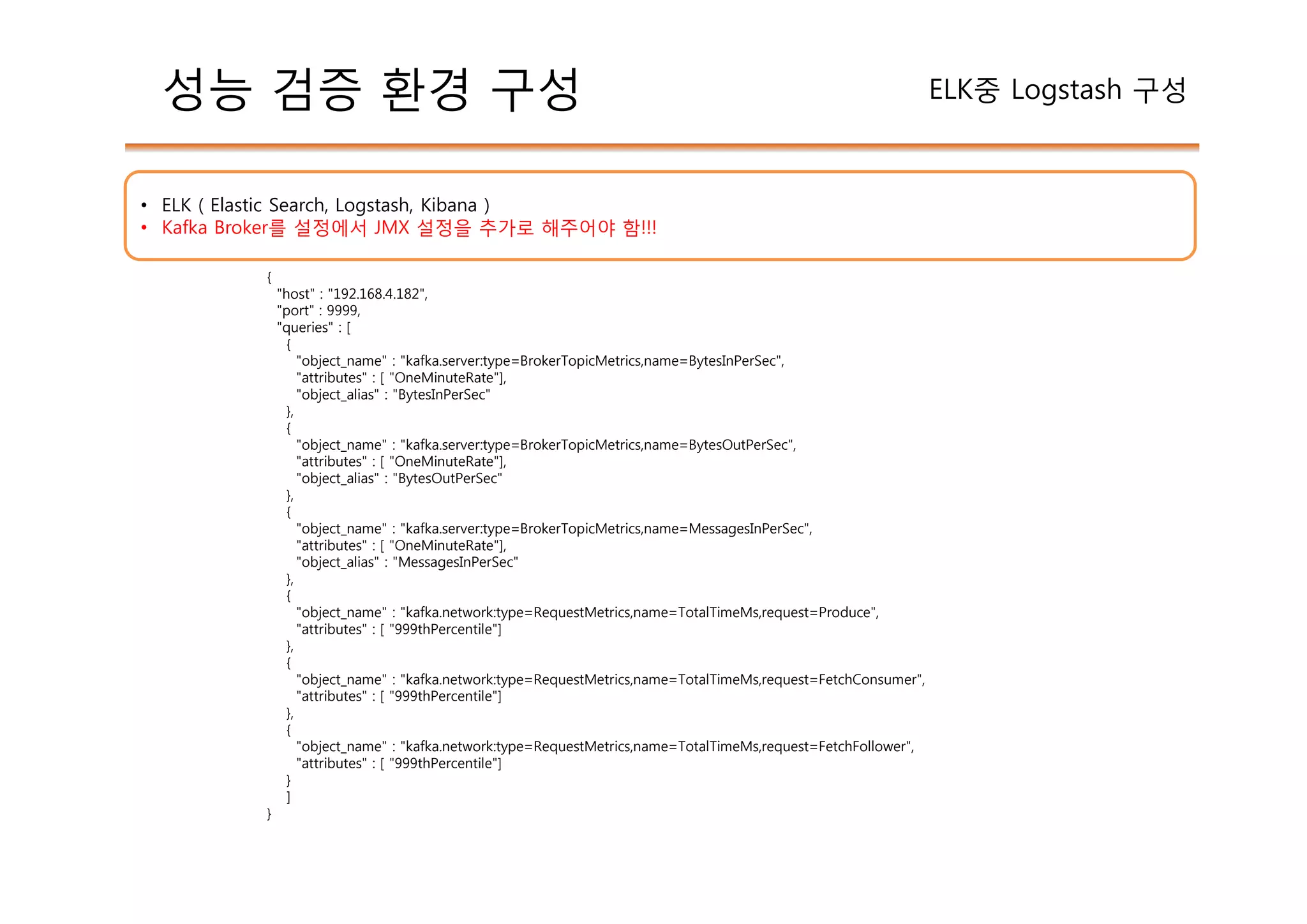 {
"host" : "192.168.4.182",
"port" : 9999,
"queries" : [
{
"object_name" : "kafka.server:type=BrokerTopicMetrics,name=BytesInPerSec",
"attributes" : [ "OneMinuteRate"],
"object_alias" : "BytesInPerSec"
},
{
"object_name" : "kafka.server:type=BrokerTopicMetrics,name=BytesOutPerSec",
"attributes" : [ "OneMinuteRate"],
"object_alias" : "BytesOutPerSec"
},
{
"object_name" : "kafka.server:type=BrokerTopicMetrics,name=MessagesInPerSec",
"attributes" : [ "OneMinuteRate"],
"object_alias" : "MessagesInPerSec"
},
{
"object_name" : "kafka.network:type=RequestMetrics,name=TotalTimeMs,request=Produce",
"attributes" : [ "999thPercentile"]
},
{
"object_name" : "kafka.network:type=RequestMetrics,name=TotalTimeMs,request=FetchConsumer",
"attributes" : [ "999thPercentile"]
},
{
"object_name" : "kafka.network:type=RequestMetrics,name=TotalTimeMs,request=FetchFollower",
"attributes" : [ "999thPercentile"]
}
]
}
성능 검증 환경 구성 ELK중 Logstash 구성
• ELK ( Elastic Search, Logstash, Kibana )
• Kafka Broker를 설정에서 JMX 설정을 추가로 해주어야 함!!!
 