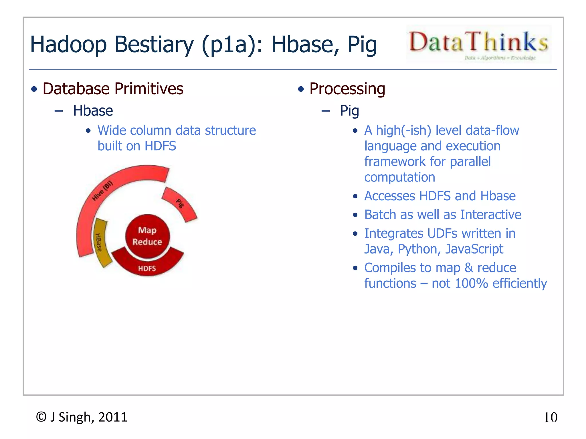 Hadoop Bestiary (p1a): Hbase, Pig
• Database Primitives                   • Processing
   – Hbase                                  – Pig
        • Wide column data structure            • A high(-ish) level data-flow
          built on HDFS                           language and execution
                                                  framework for parallel
                                                  computation
                                                • Accesses HDFS and Hbase
                                                • Batch as well as Interactive
                                                • Integrates UDFs written in
                                                  Java, Python, JavaScript
                                                • Compiles to map & reduce
                                                  functions – not 100% efficiently




© J Singh, 2011                                                                  10
                                       10
 