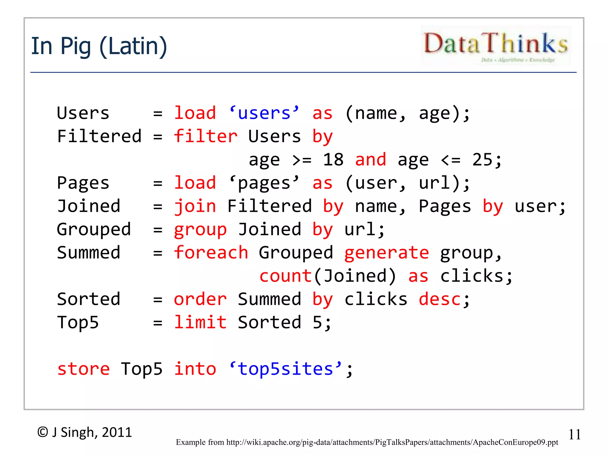 In Pig (Latin)

   Users    = load ‘users’ as (name, age);
   Filtered = filter Users by
                     age >= 18 and age <= 25;
   Pages    = load ‘pages’ as (user, url);
   Joined   = join Filtered by name, Pages by user;
   Grouped = group Joined by url;
   Summed   = foreach Grouped generate group,
                      count(Joined) as clicks;
   Sorted   = order Summed by clicks desc;
   Top5     = limit Sorted 5;

   store Top5 into ‘top5sites’;


© J Singh, 2011                                                                                                               11
                                                     11
                  Example from http://wiki.apache.org/pig-data/attachments/PigTalksPapers/attachments/ApacheConEurope09.ppt
 