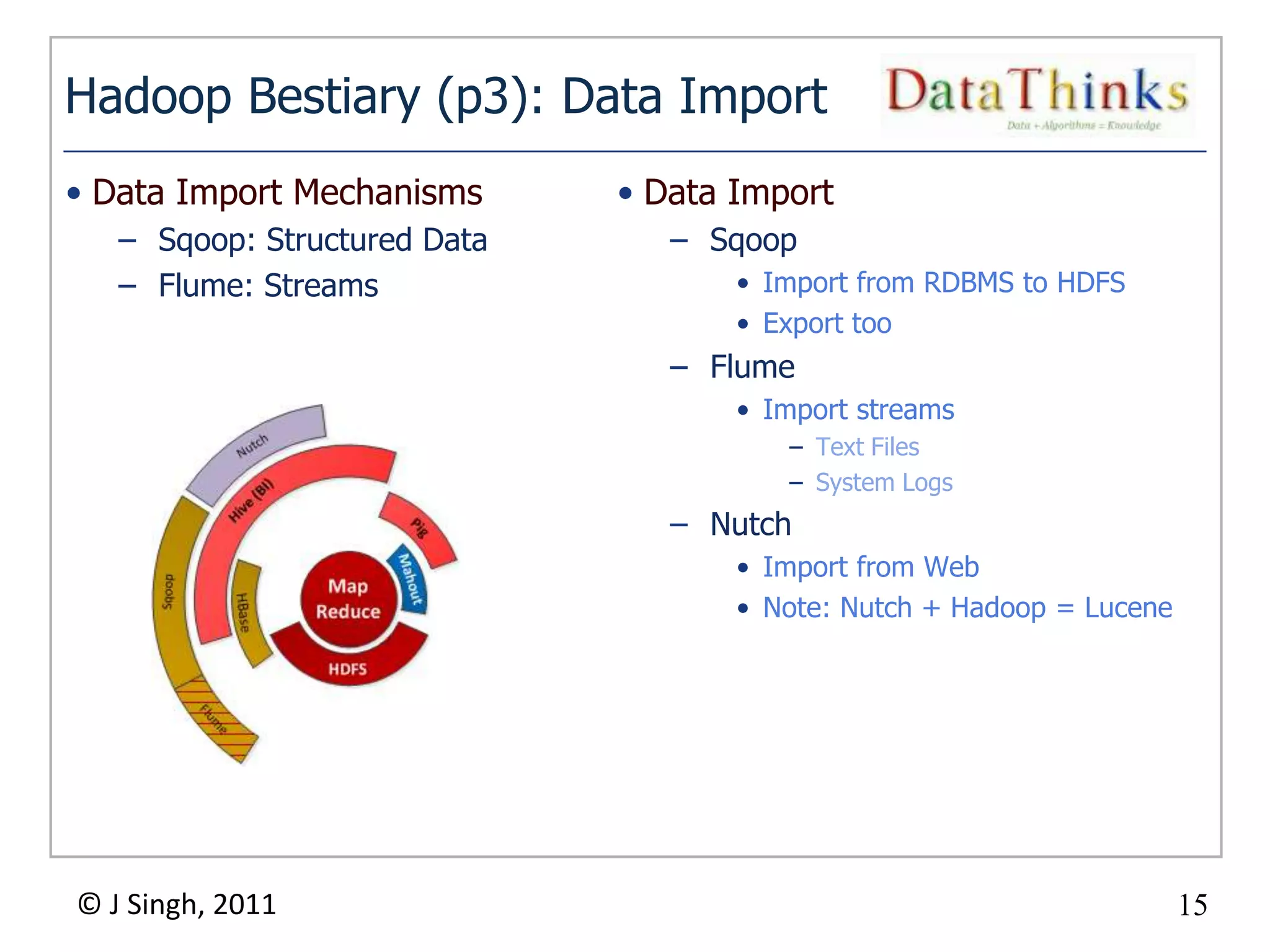 Hadoop Bestiary (p3): Data Import
• Data Import Mechanisms      • Data Import
   – Sqoop: Structured Data        – Sqoop
   – Flume: Streams                   • Import from RDBMS to HDFS
                                      • Export too
                                   – Flume
                                      • Import streams
                                         – Text Files
                                         – System Logs
                                   – Nutch
                                      • Import from Web
                                      • Note: Nutch + Hadoop = Lucene




© J Singh, 2011                                                         15
                              15
 