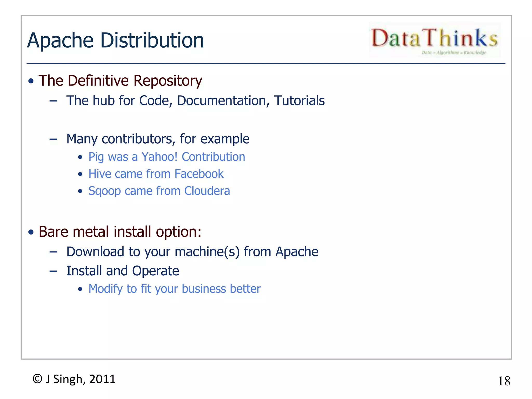 Apache Distribution
• The Definitive Repository
   – The hub for Code, Documentation, Tutorials

   – Many contributors, for example
        • Pig was a Yahoo! Contribution
        • Hive came from Facebook
        • Sqoop came from Cloudera


• Bare metal install option:
   – Download to your machine(s) from Apache
   – Install and Operate
        • Modify to fit your business better




© J Singh, 2011                                     18
                                               18
 