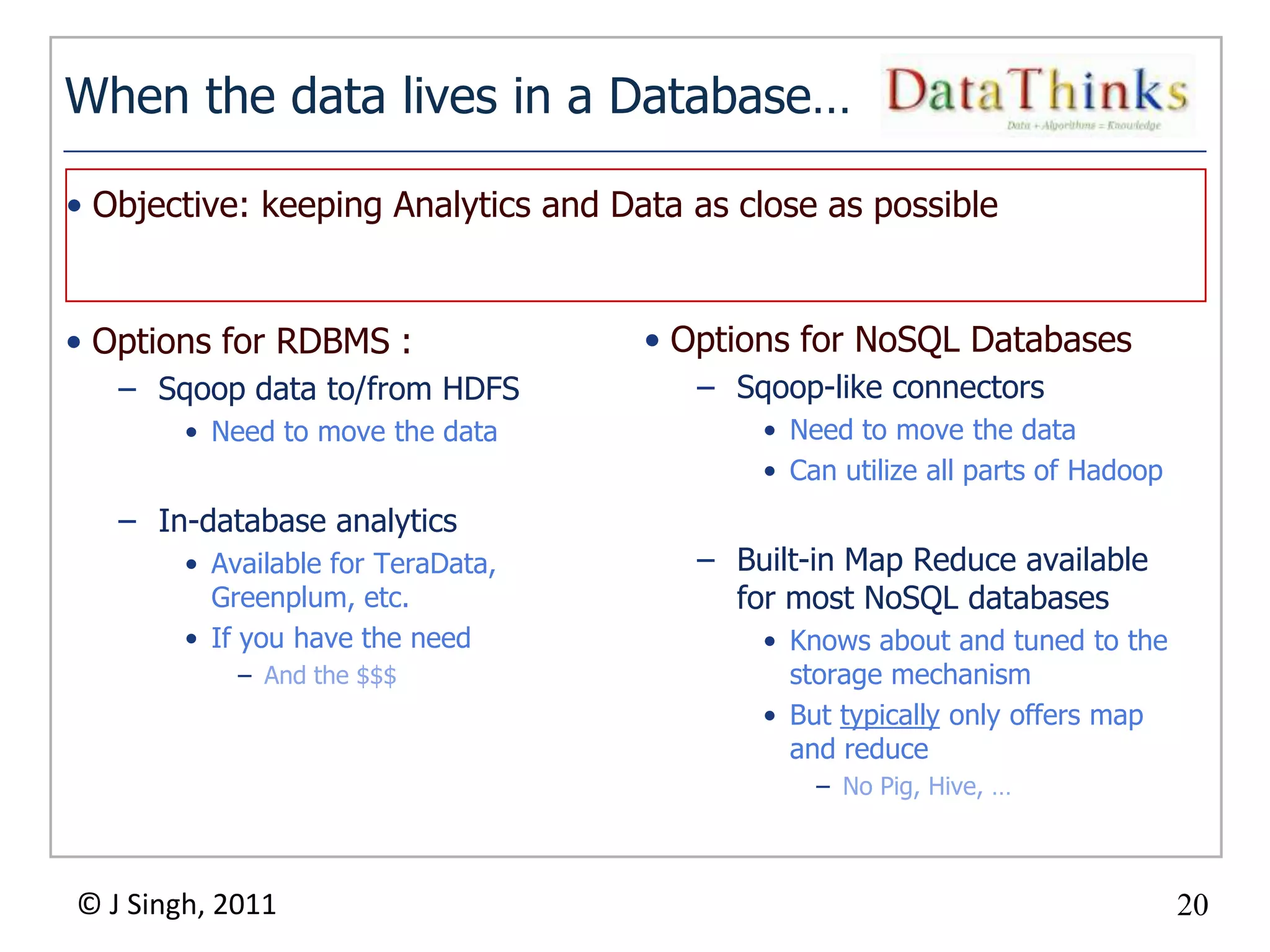 When the data lives in a Database…

• Objective: keeping Analytics and Data as close as possible


• Options for RDBMS :                • Options for NoSQL Databases
   – Sqoop data to/from HDFS             – Sqoop-like connectors
        • Need to move the data              • Need to move the data
                                             • Can utilize all parts of Hadoop
   – In-database analytics
        • Available for TeraData,        – Built-in Map Reduce available
          Greenplum, etc.                  for most NoSQL databases
        • If you have the need               • Knows about and tuned to the
            – And the $$$                      storage mechanism
                                             • But typically only offers map
                                               and reduce
                                                 – No Pig, Hive, …



© J Singh, 2011                                                                  20
                                    20
 