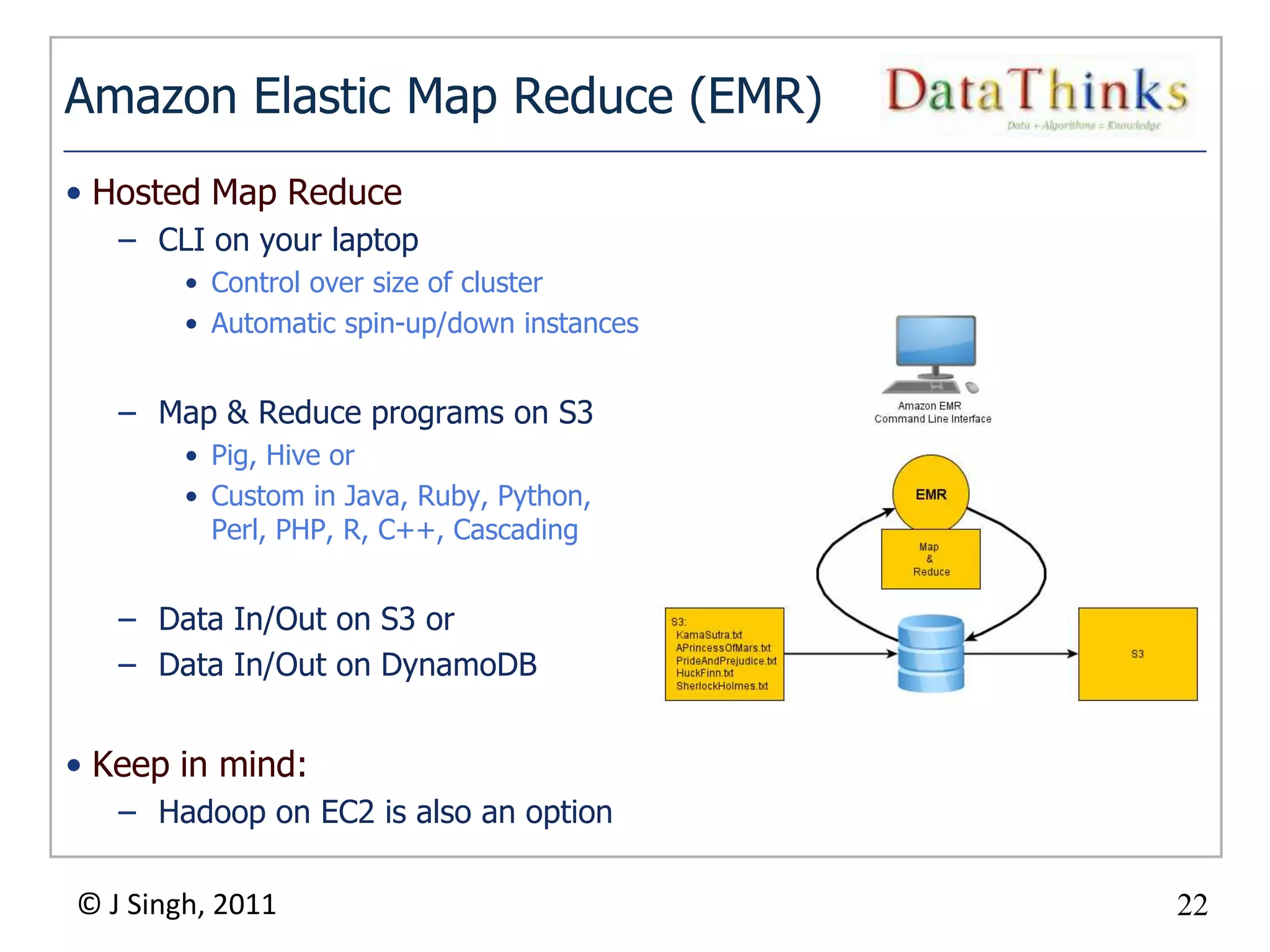 Amazon Elastic Map Reduce (EMR)
• Hosted Map Reduce
   – CLI on your laptop
        • Control over size of cluster
        • Automatic spin-up/down instances


   – Map & Reduce programs on S3
        • Pig, Hive or
        • Custom in Java, Ruby, Python,
          Perl, PHP, R, C++, Cascading


   – Data In/Out on S3 or
   – Data In/Out on DynamoDB


• Keep in mind:
   – Hadoop on EC2 is also an option

© J Singh, 2011                                22
                                          22
 