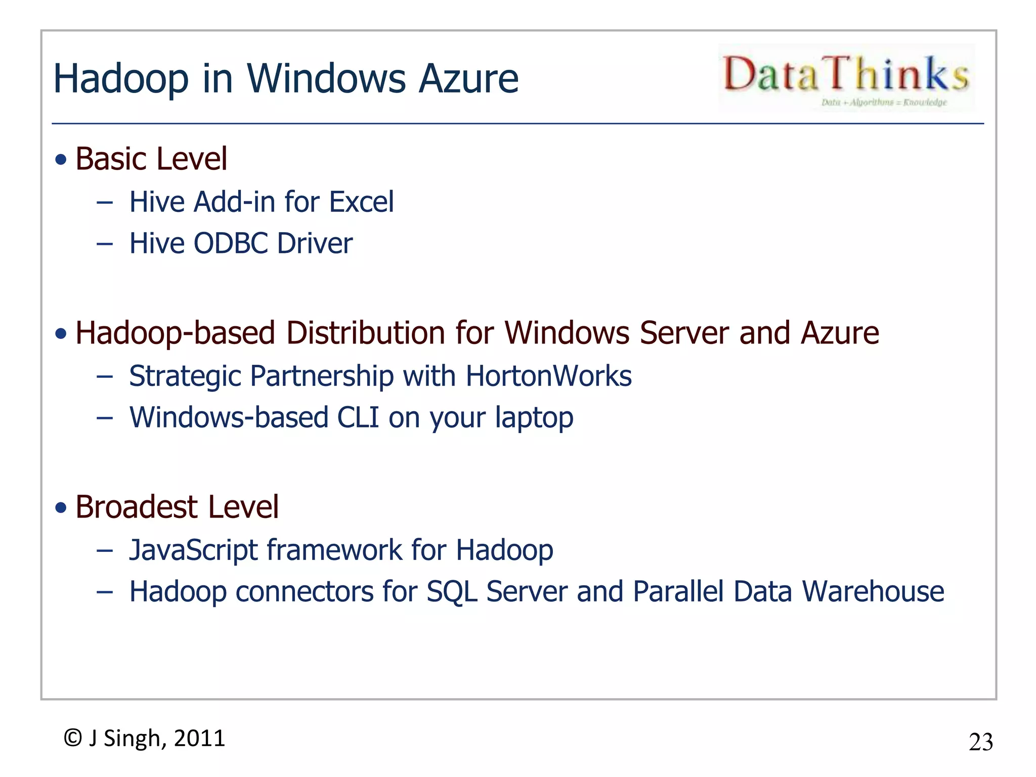 Hadoop in Windows Azure
• Basic Level
   – Hive Add-in for Excel
   – Hive ODBC Driver


• Hadoop-based Distribution for Windows Server and Azure
   – Strategic Partnership with HortonWorks
   – Windows-based CLI on your laptop


• Broadest Level
   – JavaScript framework for Hadoop
   – Hadoop connectors for SQL Server and Parallel Data Warehouse




© J Singh, 2011                                                     23
                                 23
 