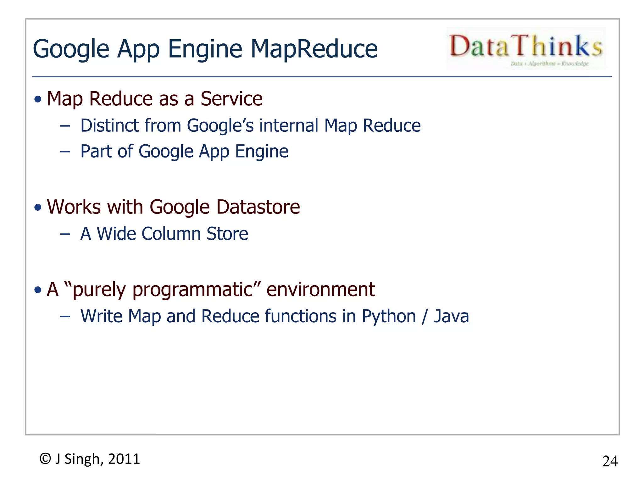 Google App Engine MapReduce
• Map Reduce as a Service
   – Distinct from Google’s internal Map Reduce
   – Part of Google App Engine


• Works with Google Datastore
   – A Wide Column Store


• A “purely programmatic” environment
   – Write Map and Reduce functions in Python / Java




© J Singh, 2011                                        24
                                  24
 