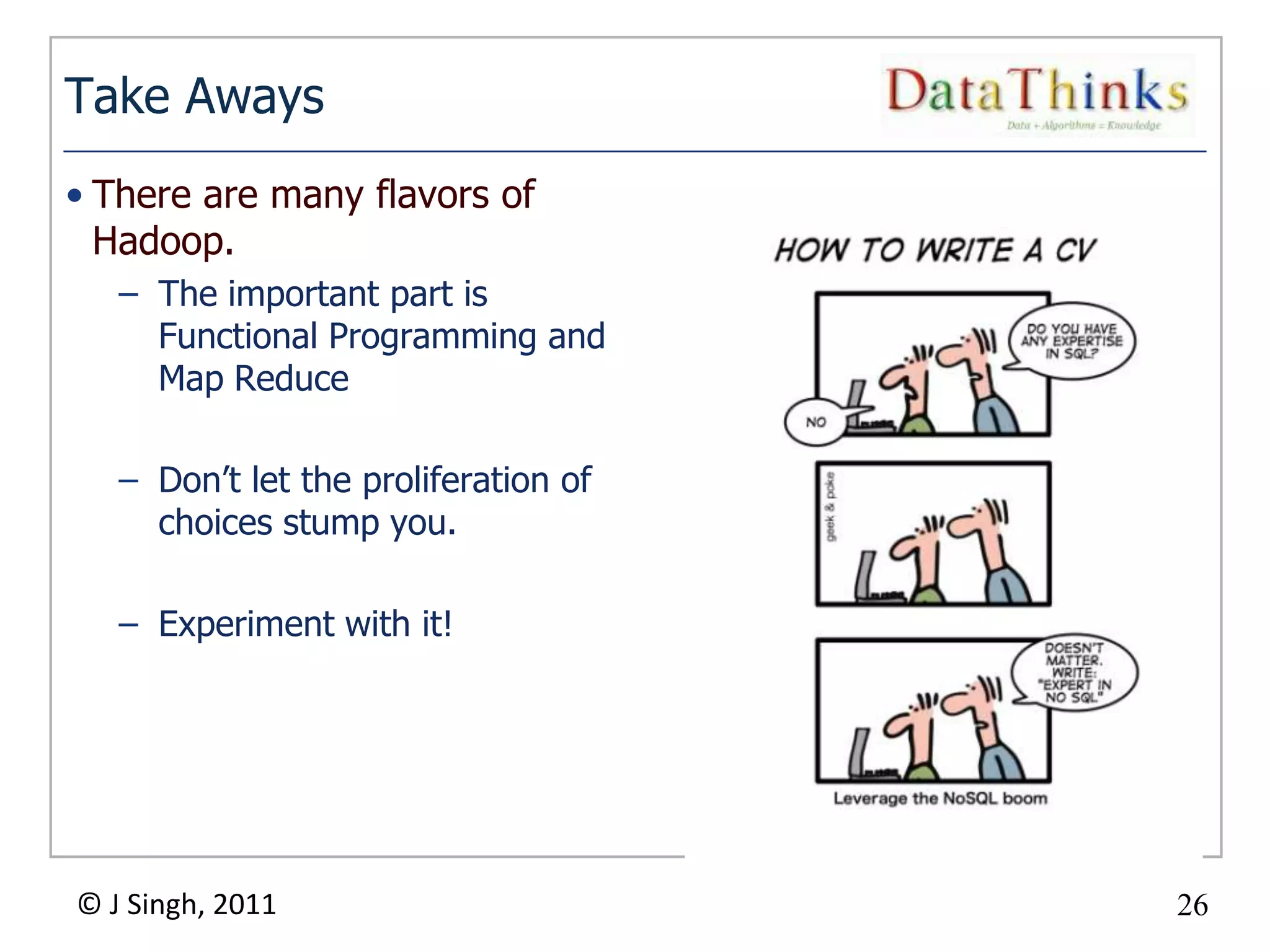 Take Aways
• There are many flavors of
  Hadoop.
   – The important part is
     Functional Programming and
     Map Reduce

   – Don’t let the proliferation of
     choices stump you.

   – Experiment with it!




© J Singh, 2011                            26
                                      26
 