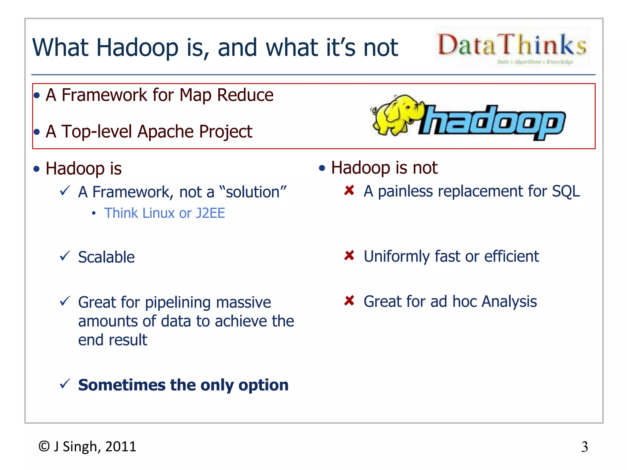 What Hadoop is, and what it’s not
• A Framework for Map Reduce

• A Top-level Apache Project

• Hadoop is                               • Hadoop is not
    A Framework, not a “solution”             A painless replacement for SQL
        • Think Linux or J2EE


    Scalable                                  Uniformly fast or efficient

    Great for pipelining massive              Great for ad hoc Analysis
     amounts of data to achieve the
     end result

    Sometimes the only option


© J Singh, 2011                                                                 3
                                      3
 
