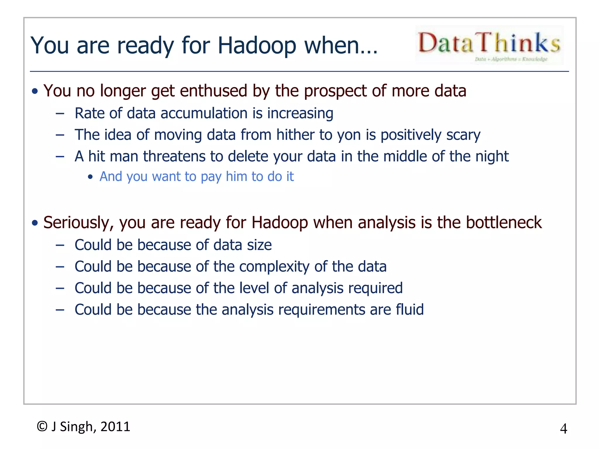 You are ready for Hadoop when…
• You no longer get enthused by the prospect of more data
   – Rate of data accumulation is increasing
   – The idea of moving data from hither to yon is positively scary
   – A hit man threatens to delete your data in the middle of the night
        • And you want to pay him to do it


• Seriously, you are ready for Hadoop when analysis is the bottleneck
   –   Could   be   because   of data size
   –   Could   be   because   of the complexity of the data
   –   Could   be   because   of the level of analysis required
   –   Could   be   because   the analysis requirements are fluid




© J Singh, 2011                                                           4
                                             4
 