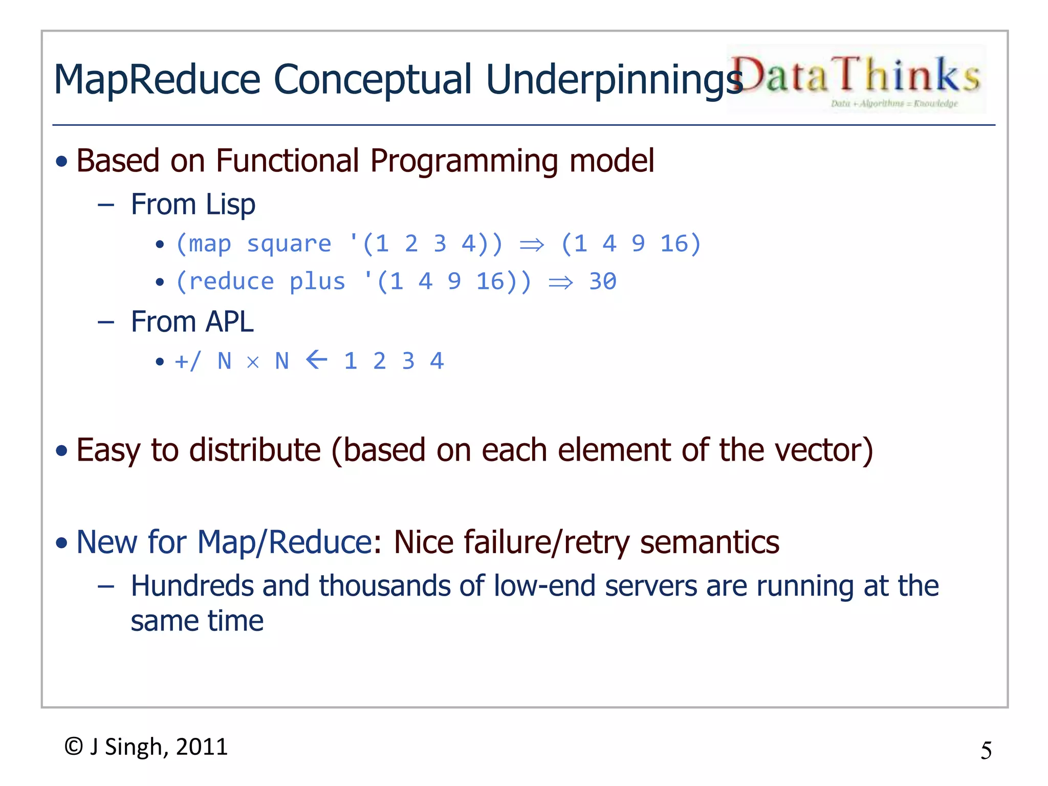 MapReduce Conceptual Underpinnings
• Based on Functional Programming model
   – From Lisp
        • (map square '(1 2 3 4))   (1 4 9 16)
        • (reduce plus '(1 4 9 16))   30
   – From APL
        • +/ N    N  1 2 3 4


• Easy to distribute (based on each element of the vector)

• New for Map/Reduce: Nice failure/retry semantics
   – Hundreds and thousands of low-end servers are running at the
     same time



© J Singh, 2011                                                     5
                                  5
 