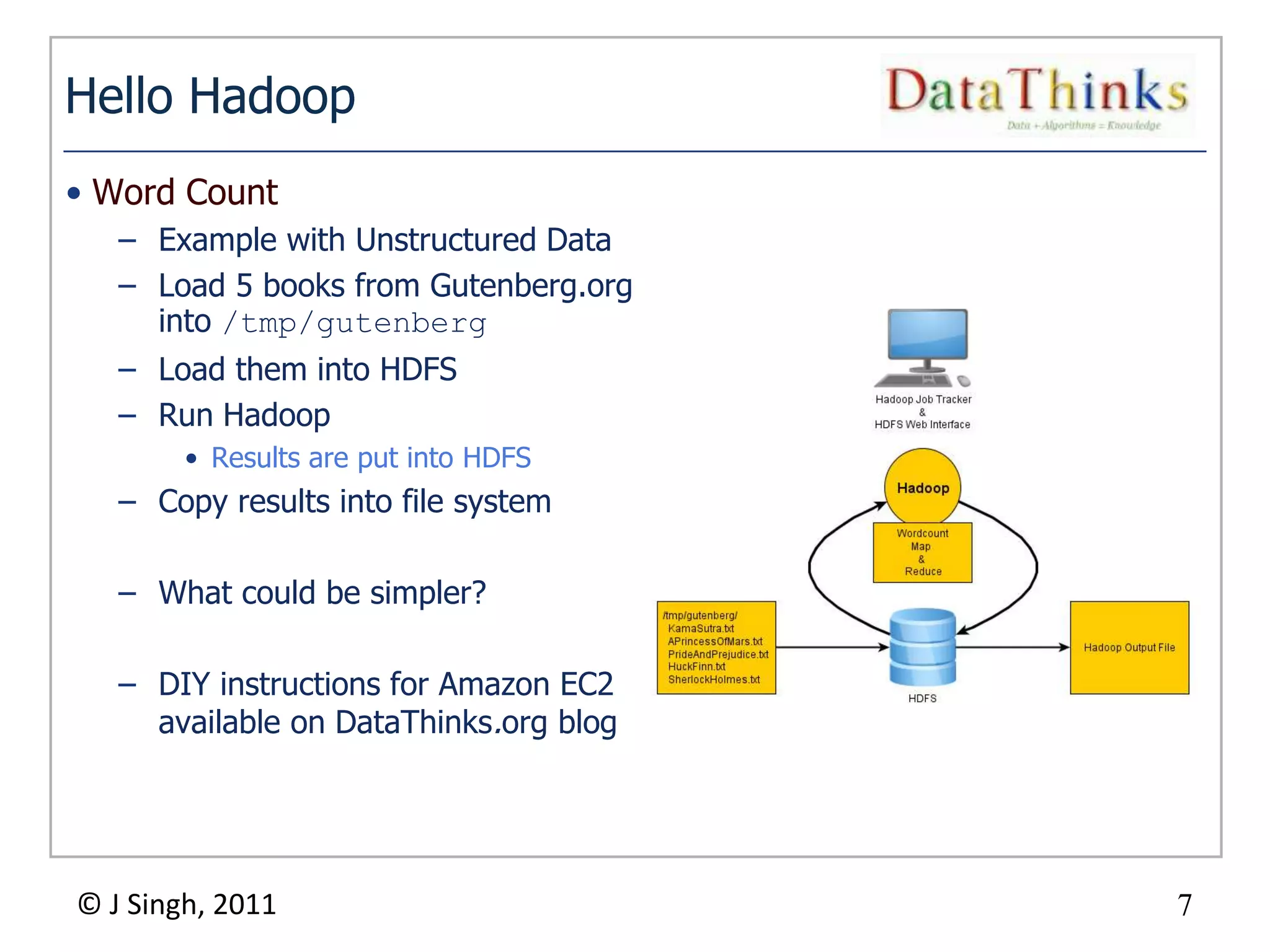 Hello Hadoop
• Word Count
   – Example with Unstructured Data
   – Load 5 books from Gutenberg.org
     into /tmp/gutenberg
   – Load them into HDFS
   – Run Hadoop
        • Results are put into HDFS
   – Copy results into file system

   – What could be simpler?

   – DIY instructions for Amazon EC2
     available on DataThinks.org blog




© J Singh, 2011                             7
                                        7
 
