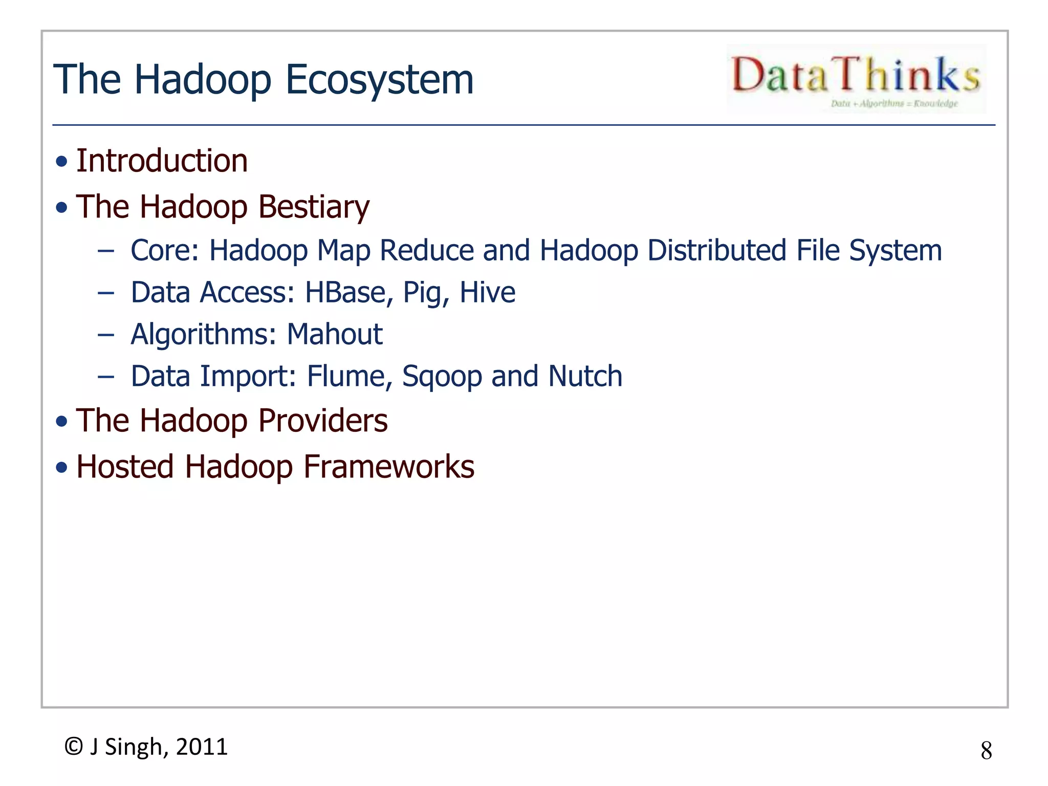 The Hadoop Ecosystem
• Introduction
• The Hadoop Bestiary
   –   Core: Hadoop Map Reduce and Hadoop Distributed File System
   –   Data Access: HBase, Pig, Hive
   –   Algorithms: Mahout
   –   Data Import: Flume, Sqoop and Nutch
• The Hadoop Providers
• Hosted Hadoop Frameworks




© J Singh, 2011                                                     8
                                  8
 