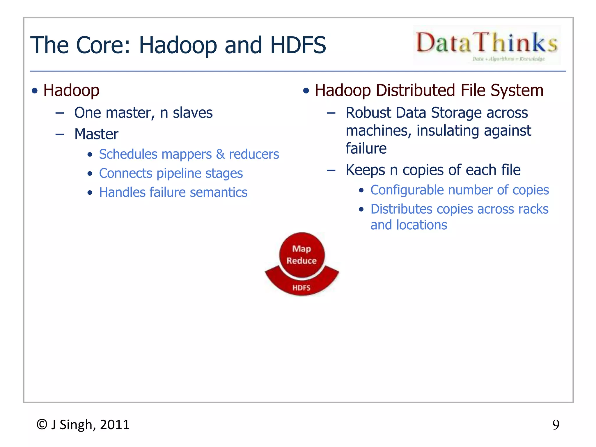 The Core: Hadoop and HDFS
• Hadoop                                     • Hadoop Distributed File System
   – One master, n slaves                       – Robust Data Storage across
   – Master                                       machines, insulating against
        • Schedules mappers & reducers            failure
        • Connects pipeline stages              – Keeps n copies of each file
        • Handles failure semantics                 • Configurable number of copies
                                                    • Distributes copies across racks
                                                      and locations




© J Singh, 2011                                                                         9
                                         9
 