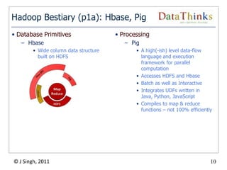 Hadoop Bestiary (p1a): Hbase, Pig
• Database Primitives                   • Processing
   – Hbase                                  – Pig
        • Wide column data structure            • A high(-ish) level data-flow
          built on HDFS                           language and execution
                                                  framework for parallel
                                                  computation
                                                • Accesses HDFS and Hbase
                                                • Batch as well as Interactive
                                                • Integrates UDFs written in
                                                  Java, Python, JavaScript
                                                • Compiles to map & reduce
                                                  functions – not 100% efficiently




© J Singh, 2011                                                                  10
                                       10
 
