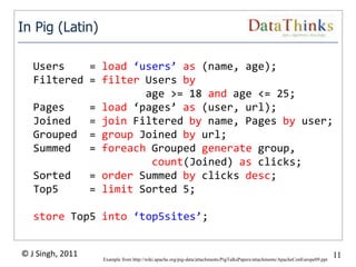 In Pig (Latin)

   Users    = load ‘users’ as (name, age);
   Filtered = filter Users by
                     age >= 18 and age <= 25;
   Pages    = load ‘pages’ as (user, url);
   Joined   = join Filtered by name, Pages by user;
   Grouped = group Joined by url;
   Summed   = foreach Grouped generate group,
                      count(Joined) as clicks;
   Sorted   = order Summed by clicks desc;
   Top5     = limit Sorted 5;

   store Top5 into ‘top5sites’;


© J Singh, 2011                                                                                                               11
                                                     11
                  Example from http://wiki.apache.org/pig-data/attachments/PigTalksPapers/attachments/ApacheConEurope09.ppt
 