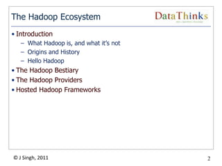 The Hadoop Ecosystem
• Introduction
   – What Hadoop is, and what it’s not
   – Origins and History
   – Hello Hadoop
• The Hadoop Bestiary
• The Hadoop Providers
• Hosted Hadoop Frameworks




© J Singh, 2011                          2
                                  2
 