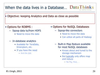 When the data lives in a Database…

• Objective: keeping Analytics and Data as close as possible


• Options for RDBMS :                • Options for NoSQL Databases
   – Sqoop data to/from HDFS             – Sqoop-like connectors
        • Need to move the data              • Need to move the data
                                             • Can utilize all parts of Hadoop
   – In-database analytics
        • Available for TeraData,        – Built-in Map Reduce available
          Greenplum, etc.                  for most NoSQL databases
        • If you have the need               • Knows about and tuned to the
            – And the $$$                      storage mechanism
                                             • But typically only offers map
                                               and reduce
                                                 – No Pig, Hive, …



© J Singh, 2011                                                                  20
                                    20
 