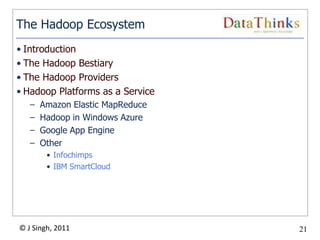 The Hadoop Ecosystem
• Introduction
• The Hadoop Bestiary
• The Hadoop Providers
• Hadoop Platforms as a Service
   –   Amazon Elastic MapReduce
   –   Hadoop in Windows Azure
   –   Google App Engine
   –   Other
        • Infochimps
        • IBM SmartCloud




© J Singh, 2011                        21
                                  21
 