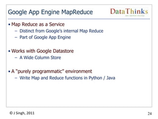 Google App Engine MapReduce
• Map Reduce as a Service
   – Distinct from Google’s internal Map Reduce
   – Part of Google App Engine


• Works with Google Datastore
   – A Wide Column Store


• A “purely programmatic” environment
   – Write Map and Reduce functions in Python / Java




© J Singh, 2011                                        24
                                  24
 