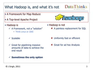 What Hadoop is, and what it’s not
• A Framework for Map Reduce

• A Top-level Apache Project

• Hadoop is                               • Hadoop is not
    A Framework, not a “solution”             A painless replacement for SQL
        • Think Linux or J2EE


    Scalable                                  Uniformly fast or efficient

    Great for pipelining massive              Great for ad hoc Analysis
     amounts of data to achieve the
     end result

    Sometimes the only option


© J Singh, 2011                                                                 3
                                      3
 