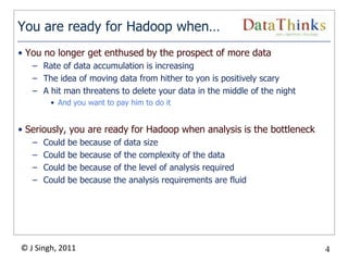 You are ready for Hadoop when…
• You no longer get enthused by the prospect of more data
   – Rate of data accumulation is increasing
   – The idea of moving data from hither to yon is positively scary
   – A hit man threatens to delete your data in the middle of the night
        • And you want to pay him to do it


• Seriously, you are ready for Hadoop when analysis is the bottleneck
   –   Could   be   because   of data size
   –   Could   be   because   of the complexity of the data
   –   Could   be   because   of the level of analysis required
   –   Could   be   because   the analysis requirements are fluid




© J Singh, 2011                                                           4
                                             4
 