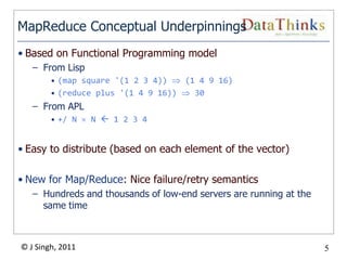MapReduce Conceptual Underpinnings
• Based on Functional Programming model
   – From Lisp
        • (map square '(1 2 3 4))   (1 4 9 16)
        • (reduce plus '(1 4 9 16))   30
   – From APL
        • +/ N    N  1 2 3 4


• Easy to distribute (based on each element of the vector)

• New for Map/Reduce: Nice failure/retry semantics
   – Hundreds and thousands of low-end servers are running at the
     same time



© J Singh, 2011                                                     5
                                  5
 