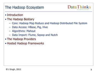 The Hadoop Ecosystem
• Introduction
• The Hadoop Bestiary
   –   Core: Hadoop Map Reduce and Hadoop Distributed File System
   –   Data Access: HBase, Pig, Hive
   –   Algorithms: Mahout
   –   Data Import: Flume, Sqoop and Nutch
• The Hadoop Providers
• Hosted Hadoop Frameworks




© J Singh, 2011                                                     8
                                  8
 