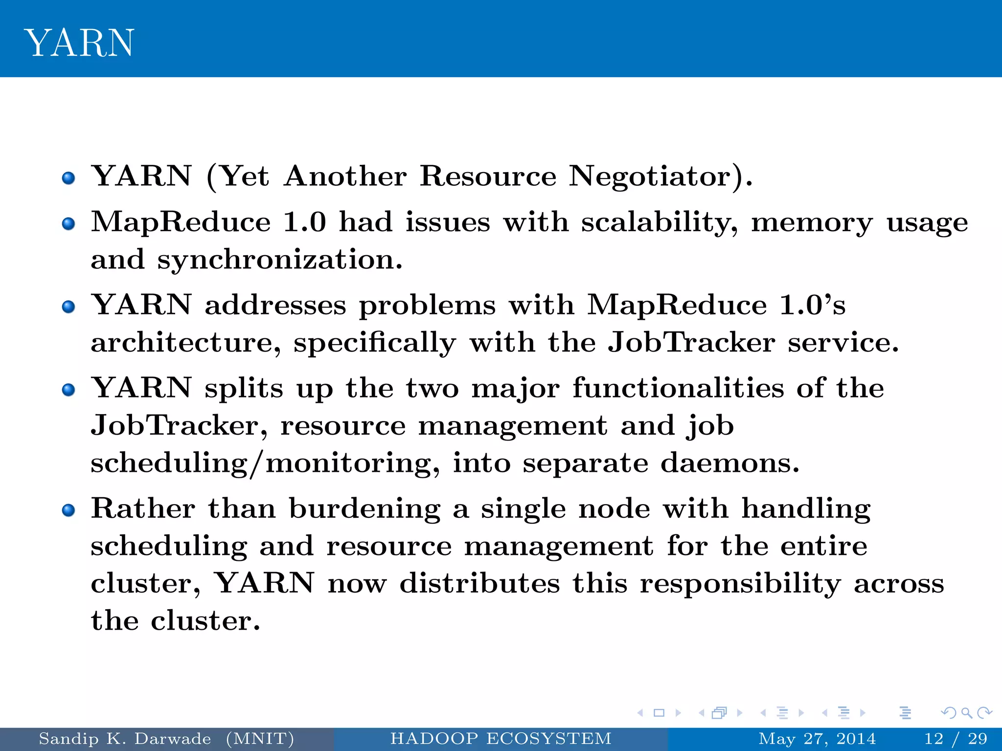 YARN
YARN (Yet Another Resource Negotiator).
MapReduce 1.0 had issues with scalability, memory usage
and synchronization.
YARN addresses problems with MapReduce 1.0’s
architecture, speciﬁcally with the JobTracker service.
YARN splits up the two major functionalities of the
JobTracker, resource management and job
scheduling/monitoring, into separate daemons.
Rather than burdening a single node with handling
scheduling and resource management for the entire
cluster, YARN now distributes this responsibility across
the cluster.
Sandip K. Darwade (MNIT) HADOOP ECOSYSTEM May 27, 2014 12 / 29
 