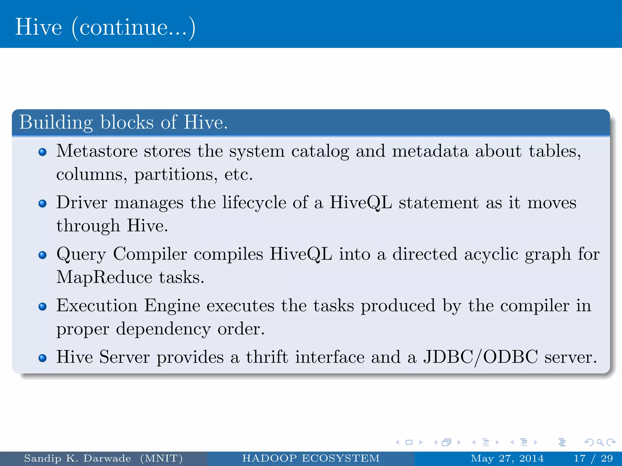 Hive (continue...)
Building blocks of Hive.
Metastore stores the system catalog and metadata about tables,
columns, partitions, etc.
Driver manages the lifecycle of a HiveQL statement as it moves
through Hive.
Query Compiler compiles HiveQL into a directed acyclic graph for
MapReduce tasks.
Execution Engine executes the tasks produced by the compiler in
proper dependency order.
Hive Server provides a thrift interface and a JDBC/ODBC server.
Sandip K. Darwade (MNIT) HADOOP ECOSYSTEM May 27, 2014 17 / 29
 