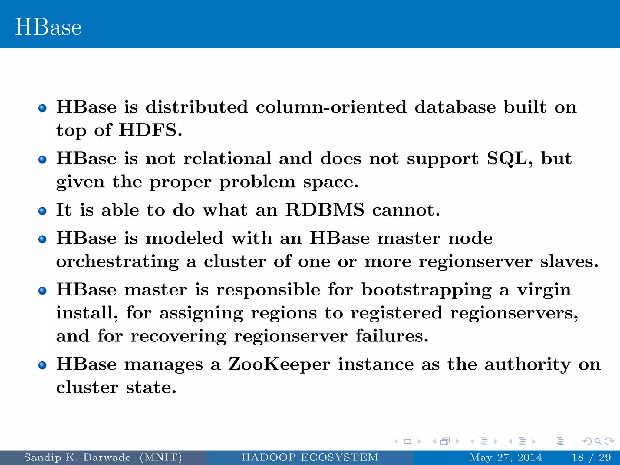 HBase
HBase is distributed column-oriented database built on
top of HDFS.
HBase is not relational and does not support SQL, but
given the proper problem space.
It is able to do what an RDBMS cannot.
HBase is modeled with an HBase master node
orchestrating a cluster of one or more regionserver slaves.
HBase master is responsible for bootstrapping a virgin
install, for assigning regions to registered regionservers,
and for recovering regionserver failures.
HBase manages a ZooKeeper instance as the authority on
cluster state.
Sandip K. Darwade (MNIT) HADOOP ECOSYSTEM May 27, 2014 18 / 29
 