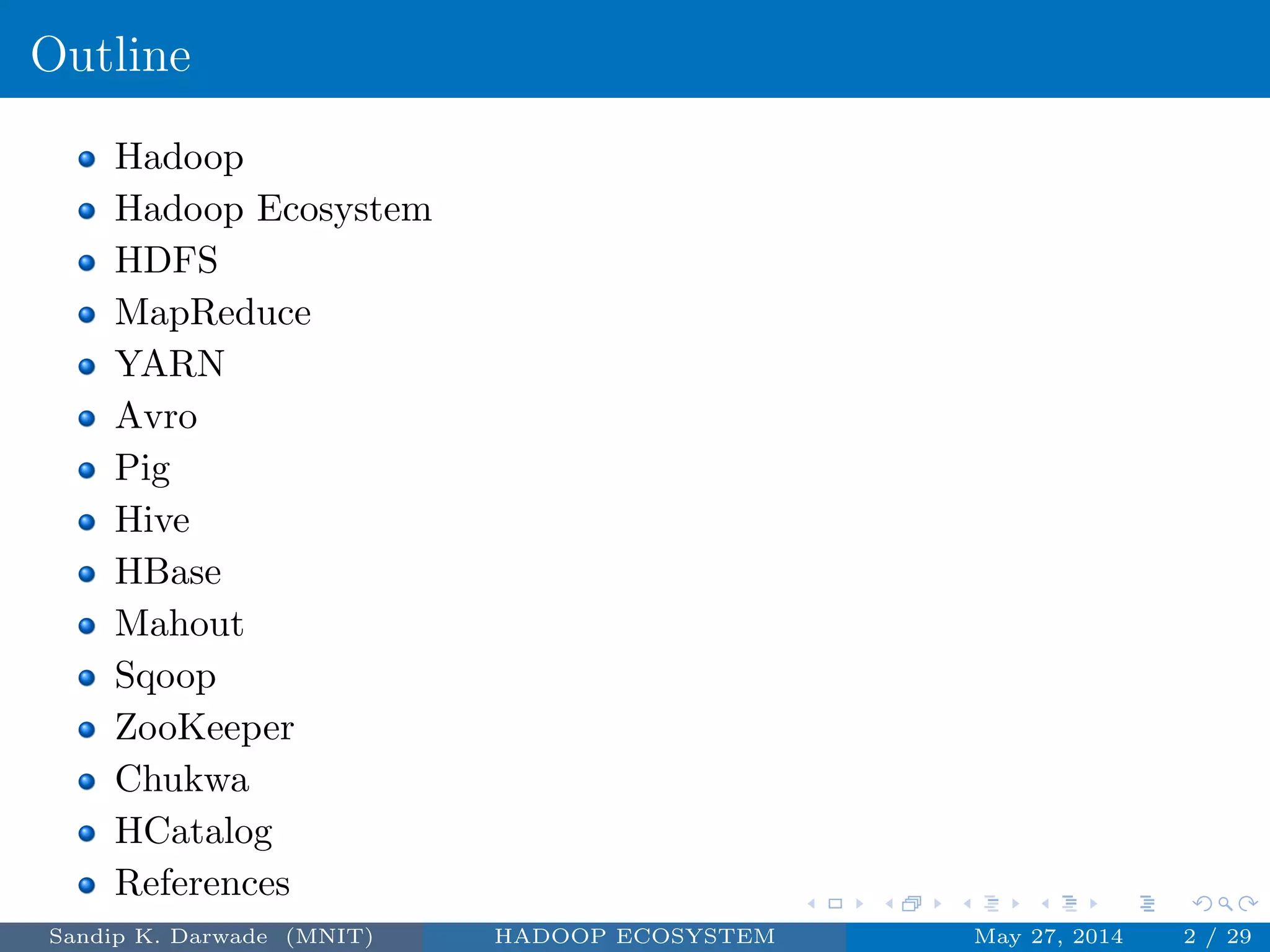 Outline
Hadoop
Hadoop Ecosystem
HDFS
MapReduce
YARN
Avro
Pig
Hive
HBase
Mahout
Sqoop
ZooKeeper
Chukwa
HCatalog
References
Sandip K. Darwade (MNIT) HADOOP ECOSYSTEM May 27, 2014 2 / 29
 