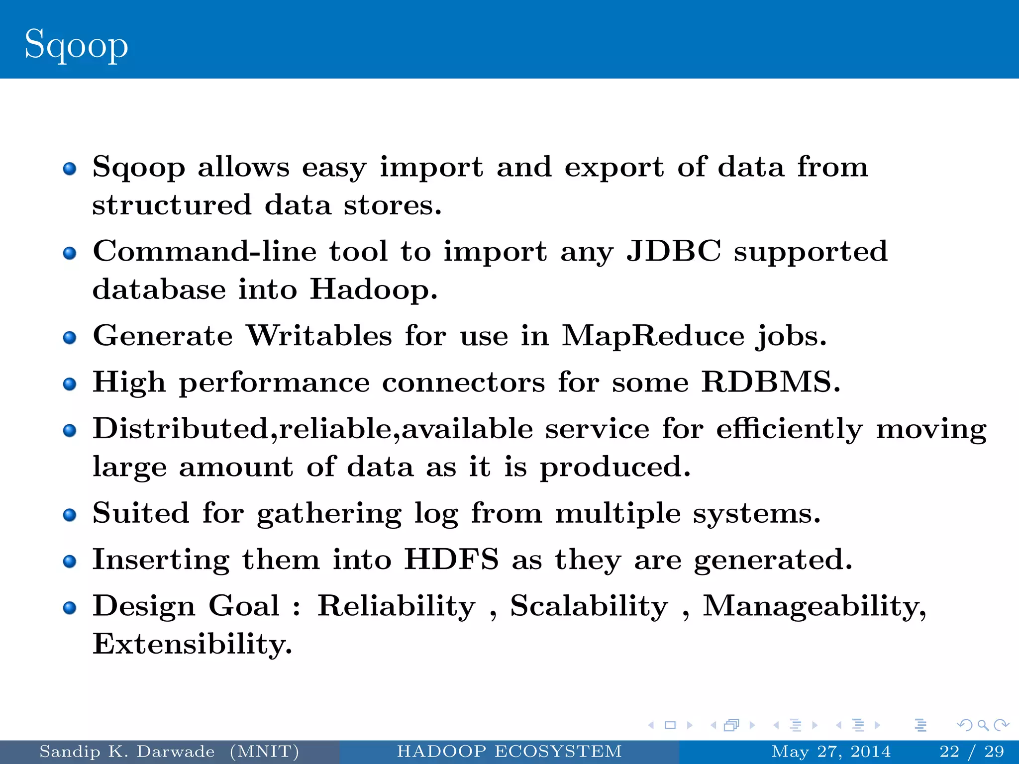 Sqoop
Sqoop allows easy import and export of data from
structured data stores.
Command-line tool to import any JDBC supported
database into Hadoop.
Generate Writables for use in MapReduce jobs.
High performance connectors for some RDBMS.
Distributed,reliable,available service for eﬃciently moving
large amount of data as it is produced.
Suited for gathering log from multiple systems.
Inserting them into HDFS as they are generated.
Design Goal : Reliability , Scalability , Manageability,
Extensibility.
Sandip K. Darwade (MNIT) HADOOP ECOSYSTEM May 27, 2014 22 / 29
 