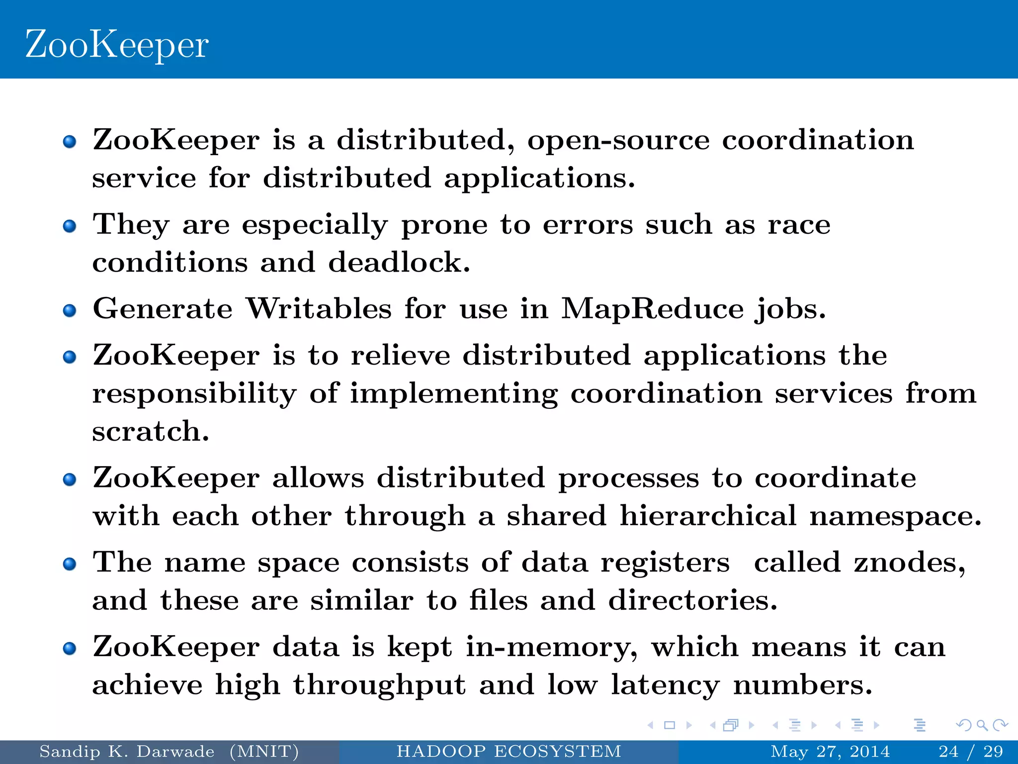 ZooKeeper
ZooKeeper is a distributed, open-source coordination
service for distributed applications.
They are especially prone to errors such as race
conditions and deadlock.
Generate Writables for use in MapReduce jobs.
ZooKeeper is to relieve distributed applications the
responsibility of implementing coordination services from
scratch.
ZooKeeper allows distributed processes to coordinate
with each other through a shared hierarchical namespace.
The name space consists of data registers called znodes,
and these are similar to ﬁles and directories.
ZooKeeper data is kept in-memory, which means it can
achieve high throughput and low latency numbers.
Sandip K. Darwade (MNIT) HADOOP ECOSYSTEM May 27, 2014 24 / 29
 