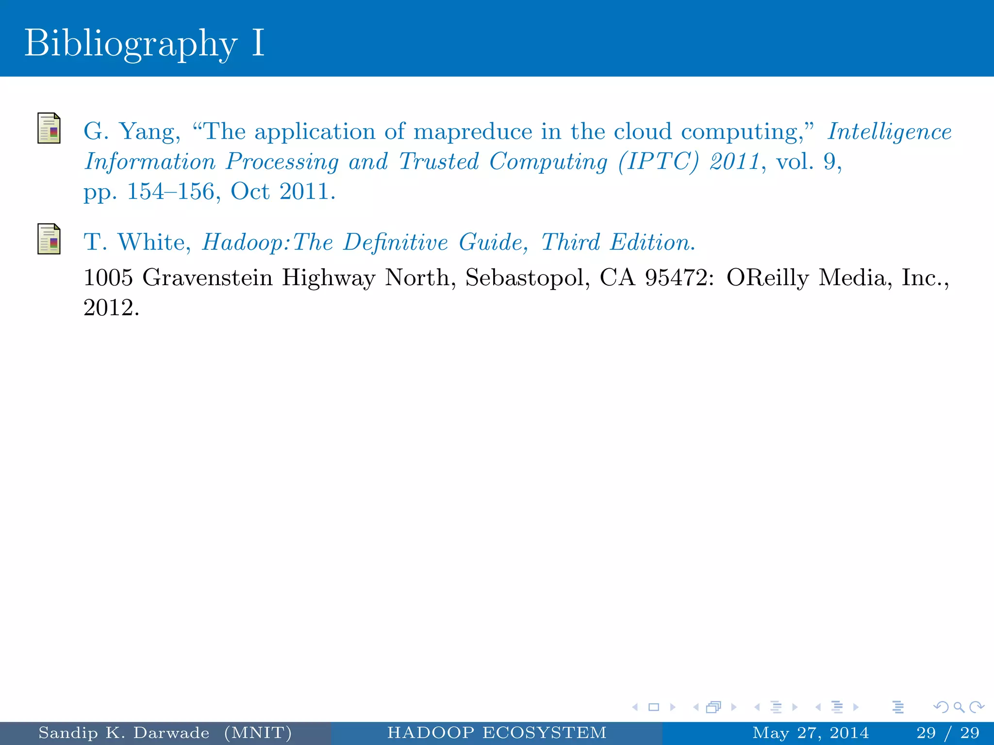 Bibliography I
G. Yang, “The application of mapreduce in the cloud computing,” Intelligence
Information Processing and Trusted Computing (IPTC) 2011, vol. 9,
pp. 154–156, Oct 2011.
T. White, Hadoop:The Deﬁnitive Guide, Third Edition.
1005 Gravenstein Highway North, Sebastopol, CA 95472: OReilly Media, Inc.,
2012.
Sandip K. Darwade (MNIT) HADOOP ECOSYSTEM May 27, 2014 29 / 29
 