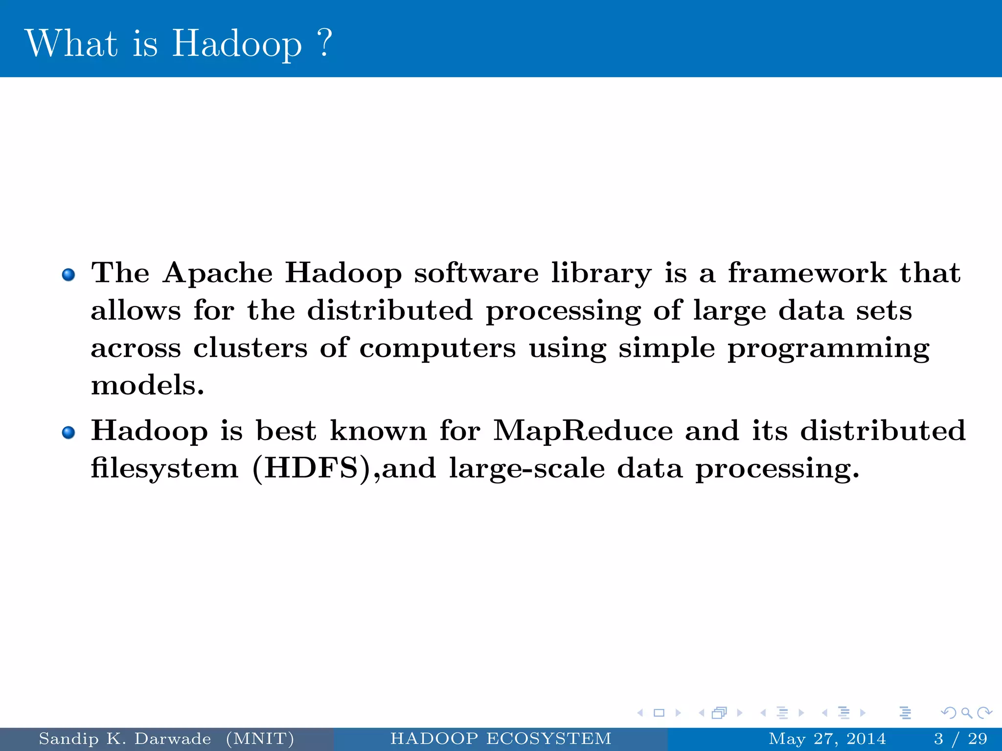 What is Hadoop ?
The Apache Hadoop software library is a framework that
allows for the distributed processing of large data sets
across clusters of computers using simple programming
models.
Hadoop is best known for MapReduce and its distributed
ﬁlesystem (HDFS),and large-scale data processing.
Sandip K. Darwade (MNIT) HADOOP ECOSYSTEM May 27, 2014 3 / 29
 