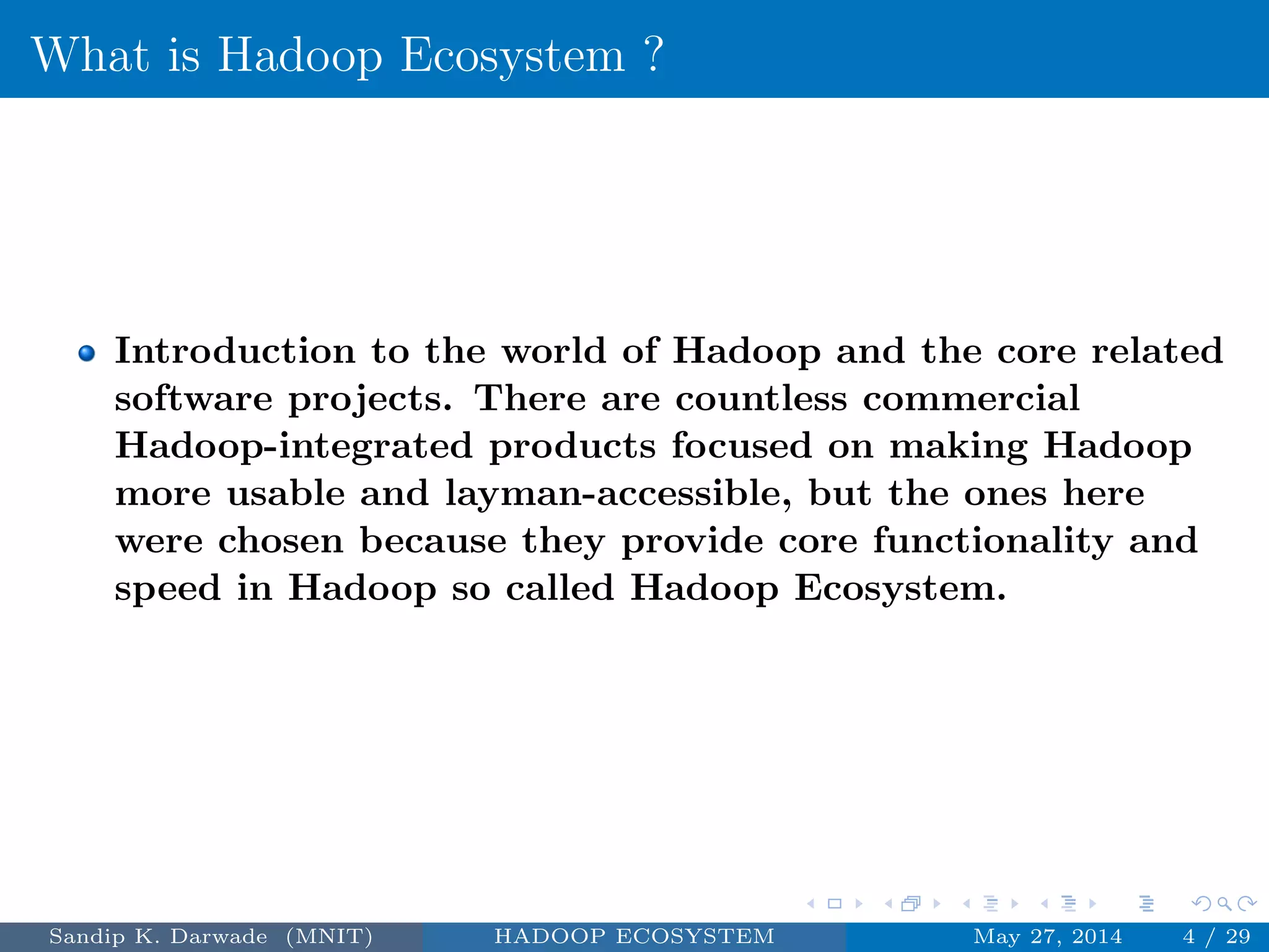 What is Hadoop Ecosystem ?
Introduction to the world of Hadoop and the core related
software projects. There are countless commercial
Hadoop-integrated products focused on making Hadoop
more usable and layman-accessible, but the ones here
were chosen because they provide core functionality and
speed in Hadoop so called Hadoop Ecosystem.
Sandip K. Darwade (MNIT) HADOOP ECOSYSTEM May 27, 2014 4 / 29
 