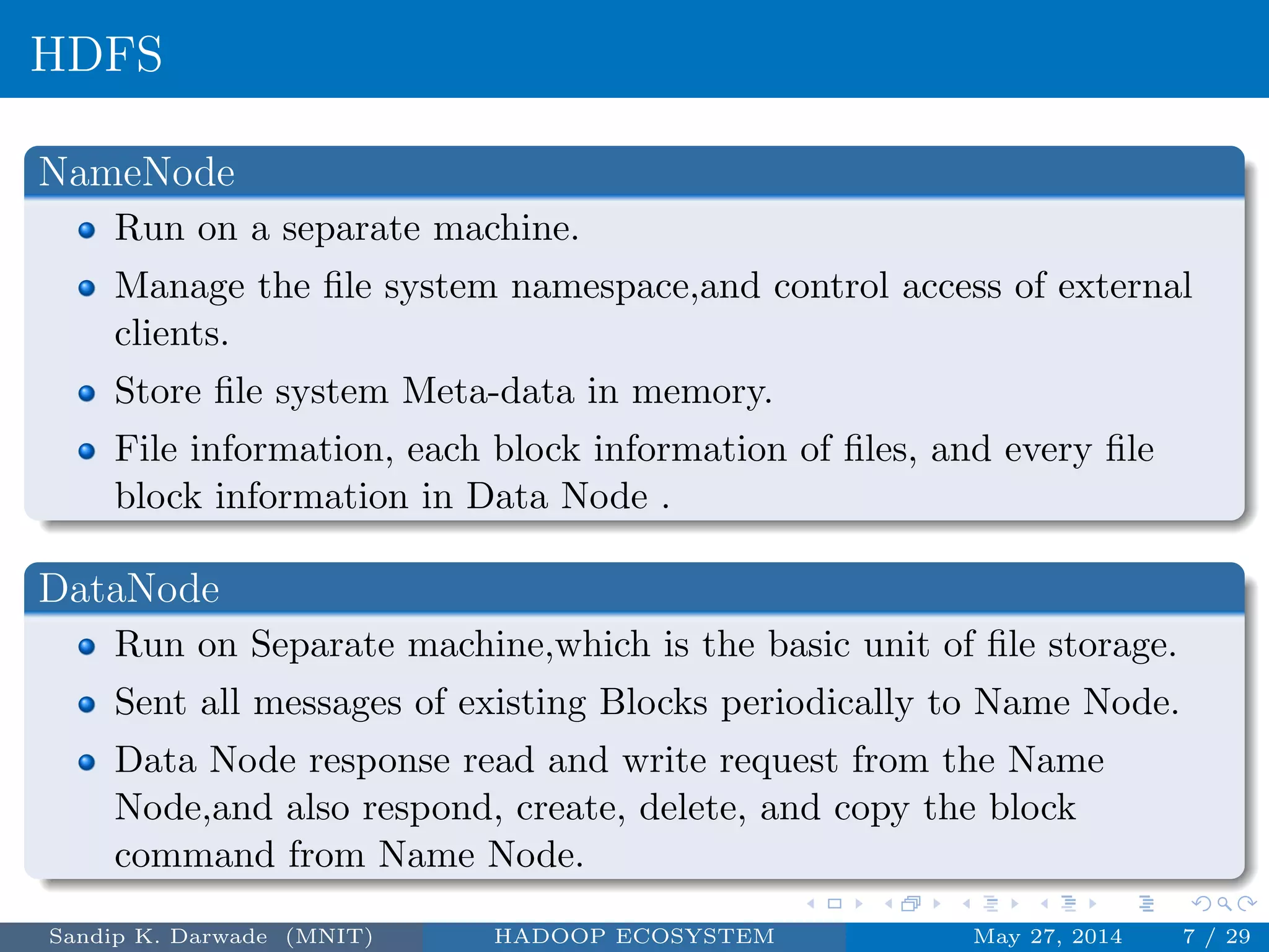 HDFS
NameNode
Run on a separate machine.
Manage the ﬁle system namespace,and control access of external
clients.
Store ﬁle system Meta-data in memory.
File information, each block information of ﬁles, and every ﬁle
block information in Data Node .
DataNode
Run on Separate machine,which is the basic unit of ﬁle storage.
Sent all messages of existing Blocks periodically to Name Node.
Data Node response read and write request from the Name
Node,and also respond, create, delete, and copy the block
command from Name Node.
Sandip K. Darwade (MNIT) HADOOP ECOSYSTEM May 27, 2014 7 / 29
 