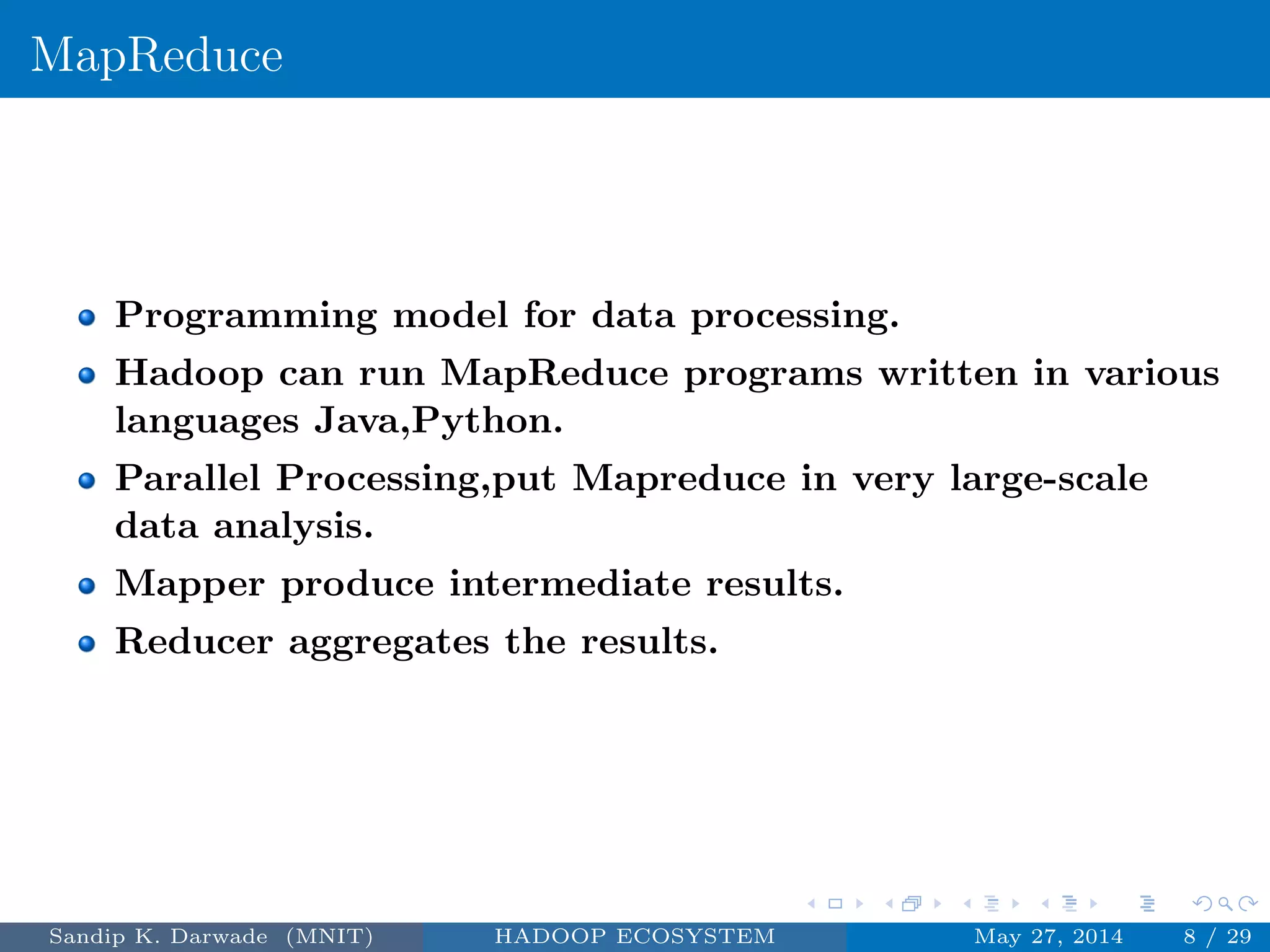 MapReduce
Programming model for data processing.
Hadoop can run MapReduce programs written in various
languages Java,Python.
Parallel Processing,put Mapreduce in very large-scale
data analysis.
Mapper produce intermediate results.
Reducer aggregates the results.
Sandip K. Darwade (MNIT) HADOOP ECOSYSTEM May 27, 2014 8 / 29
 
