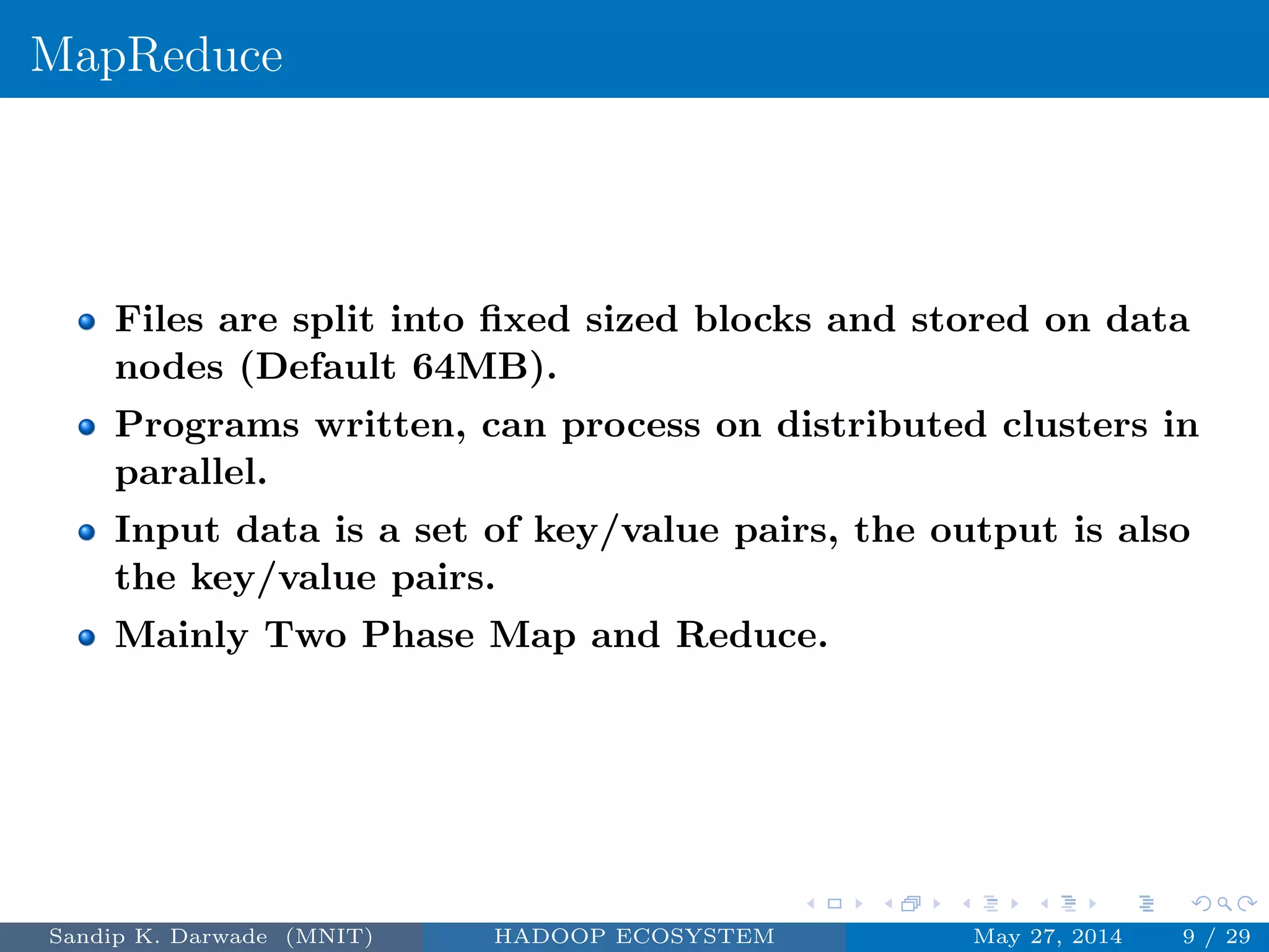 MapReduce
Files are split into ﬁxed sized blocks and stored on data
nodes (Default 64MB).
Programs written, can process on distributed clusters in
parallel.
Input data is a set of key/value pairs, the output is also
the key/value pairs.
Mainly Two Phase Map and Reduce.
Sandip K. Darwade (MNIT) HADOOP ECOSYSTEM May 27, 2014 9 / 29
 