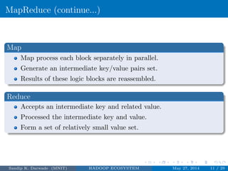 MapReduce (continue...)
Map
Map process each block separately in parallel.
Generate an intermediate key/value pairs set.
Results of these logic blocks are reassembled.
Reduce
Accepts an intermediate key and related value.
Processed the intermediate key and value.
Form a set of relatively small value set.
Sandip K. Darwade (MNIT) HADOOP ECOSYSTEM May 27, 2014 11 / 29
 