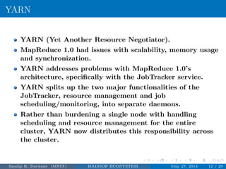 YARN
YARN (Yet Another Resource Negotiator).
MapReduce 1.0 had issues with scalability, memory usage
and synchronization.
YARN addresses problems with MapReduce 1.0’s
architecture, speciﬁcally with the JobTracker service.
YARN splits up the two major functionalities of the
JobTracker, resource management and job
scheduling/monitoring, into separate daemons.
Rather than burdening a single node with handling
scheduling and resource management for the entire
cluster, YARN now distributes this responsibility across
the cluster.
Sandip K. Darwade (MNIT) HADOOP ECOSYSTEM May 27, 2014 12 / 29
 