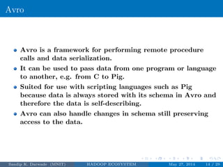 Avro
Avro is a framework for performing remote procedure
calls and data serialization.
It can be used to pass data from one program or language
to another, e.g. from C to Pig.
Suited for use with scripting languages such as Pig
because data is always stored with its schema in Avro and
therefore the data is self-describing.
Avro can also handle changes in schema still preserving
access to the data.
Sandip K. Darwade (MNIT) HADOOP ECOSYSTEM May 27, 2014 14 / 29
 