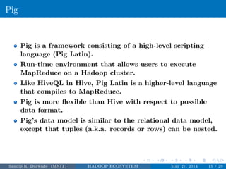 Pig
Pig is a framework consisting of a high-level scripting
language (Pig Latin).
Run-time environment that allows users to execute
MapReduce on a Hadoop cluster.
Like HiveQL in Hive, Pig Latin is a higher-level language
that compiles to MapReduce.
Pig is more ﬂexible than Hive with respect to possible
data format.
Pig’s data model is similar to the relational data model,
except that tuples (a.k.a. records or rows) can be nested.
Sandip K. Darwade (MNIT) HADOOP ECOSYSTEM May 27, 2014 15 / 29
 