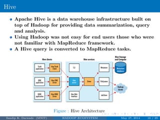 Hive
Apache Hive is a data warehouse infrastructure built on
top of Hadoop for providing data summarization, query
and analysis.
Using Hadoop was not easy for end users those who were
not familiar with MapReduce framework.
A Hive query is converted to MapReduce tasks.
Figure : Hive Architecture
Sandip K. Darwade (MNIT) HADOOP ECOSYSTEM May 27, 2014 16 / 29
 