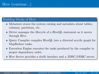 Hive (continue...)
Building blocks of Hive.
Metastore stores the system catalog and metadata about tables,
columns, partitions, etc.
Driver manages the lifecycle of a HiveQL statement as it moves
through Hive.
Query Compiler compiles HiveQL into a directed acyclic graph for
MapReduce tasks.
Execution Engine executes the tasks produced by the compiler in
proper dependency order.
Hive Server provides a thrift interface and a JDBC/ODBC server.
Sandip K. Darwade (MNIT) HADOOP ECOSYSTEM May 27, 2014 17 / 29
 
