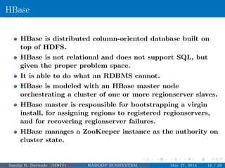 HBase
HBase is distributed column-oriented database built on
top of HDFS.
HBase is not relational and does not support SQL, but
given the proper problem space.
It is able to do what an RDBMS cannot.
HBase is modeled with an HBase master node
orchestrating a cluster of one or more regionserver slaves.
HBase master is responsible for bootstrapping a virgin
install, for assigning regions to registered regionservers,
and for recovering regionserver failures.
HBase manages a ZooKeeper instance as the authority on
cluster state.
Sandip K. Darwade (MNIT) HADOOP ECOSYSTEM May 27, 2014 18 / 29
 
